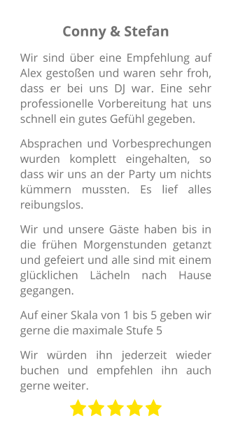 Conny & Stefan Wir sind über eine Empfehlung auf Alex gestoßen und waren sehr froh, dass er bei uns DJ war. Eine sehr professionelle Vorbereitung hat uns schnell ein gutes Gefühl gegeben. Absprachen und Vorbesprechungen wurden komplett eingehalten, so dass wir uns an der Party um nichts kümmern mussten. Es lief alles reibungslos. Wir und unsere Gäste haben bis in die frühen Morgenstunden getanzt und gefeiert und alle sind mit einem glücklichen Lächeln nach Hause gegangen. Auf einer Skala von 1 bis 5 geben wir gerne die maximale Stufe 5 Wir würden ihn jederzeit wieder buchen und empfehlen ihn auch gerne weiter.