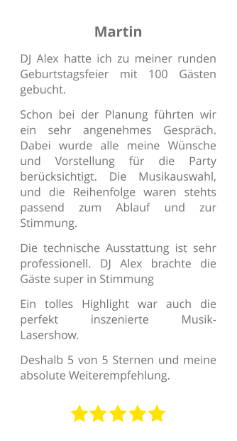 Martin DJ Alex hatte ich zu meiner runden Geburtstagsfeier mit 100 Gästen gebucht. Schon bei der Planung führten wir ein sehr angenehmes Gespräch. Dabei wurde alle meine Wünsche und Vorstellung für die Party berücksichtigt. Die Musikauswahl, und die Reihenfolge waren stehts passend zum Ablauf und zur Stimmung. Die technische Ausstattung ist sehr professionell. DJ Alex brachte die Gäste super in Stimmung Ein tolles Highlight war auch die perfekt inszenierte Musik-Lasershow.  Deshalb 5 von 5 Sternen und meine absolute Weiterempfehlung.