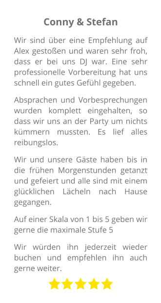 Conny & Stefan Wir sind über eine Empfehlung auf Alex gestoßen und waren sehr froh, dass er bei uns DJ war. Eine sehr professionelle Vorbereitung hat uns schnell ein gutes Gefühl gegeben. Absprachen und Vorbesprechungen wurden komplett eingehalten, so dass wir uns an der Party um nichts kümmern mussten. Es lief alles reibungslos. Wir und unsere Gäste haben bis in die frühen Morgenstunden getanzt und gefeiert und alle sind mit einem glücklichen Lächeln nach Hause gegangen. Auf einer Skala von 1 bis 5 geben wir gerne die maximale Stufe 5 Wir würden ihn jederzeit wieder buchen und empfehlen ihn auch gerne weiter.