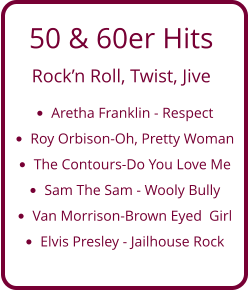 50 & 60er Hits  Rock’n Roll, Twist, Jive •	Aretha Franklin - Respect •	Roy Orbison-Oh, Pretty Woman •	The Contours-Do You Love Me  •	Sam The Sam - Wooly Bully •	Van Morrison-Brown Eyed  Girl •	Elvis Presley - Jailhouse Rock