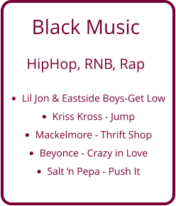 Black Music   HipHop, RNB, Rap  •	Lil Jon & Eastside Boys-Get Low •	Kriss Kross - Jump •	Mackelmore - Thrift Shop •	Beyonce - Crazy in Love •	Salt ‘n Pepa - Push It
