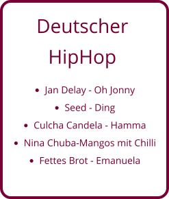 Deutscher  HipHop •	Jan Delay - Oh Jonny •	Seed - Ding •	Culcha Candela - Hamma •	Nina Chuba-Mangos mit Chilli •	Fettes Brot - Emanuela
