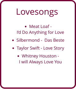 Lovesongs •	Meat Loaf - I‘d Do Anything for Love  •	Silbermond -  Das Beste •	Taylor Swift - Love Story •	Whitney Houston - I will Always Love You