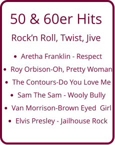 50 & 60er Hits  Rock’n Roll, Twist, Jive •	Aretha Franklin - Respect •	Roy Orbison-Oh, Pretty Woman •	The Contours-Do You Love Me  •	Sam The Sam - Wooly Bully •	Van Morrison-Brown Eyed  Girl •	Elvis Presley - Jailhouse Rock