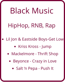 Black Music   HipHop, RNB, Rap  •	Lil Jon & Eastside Boys-Get Low •	Kriss Kross - Jump •	Mackelmore - Thrift Shop •	Beyonce - Crazy in Love •	Salt ‘n Pepa - Push It