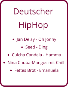 Deutscher  HipHop •	Jan Delay - Oh Jonny •	Seed - Ding •	Culcha Candela - Hamma •	Nina Chuba-Mangos mit Chilli •	Fettes Brot - Emanuela