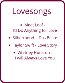 Lovesongs •	Meat Loaf - I‘d Do Anything for Love  •	Silbermond -  Das Beste •	Taylor Swift - Love Story •	Whitney Houston - I will Always Love You