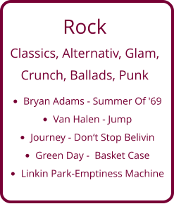 Rock Classics, Alternativ, Glam,   Crunch, Ballads, Punk •	Bryan Adams - Summer Of '69 •	Van Halen - Jump •	Journey - Don‘t Stop Belivin •	Green Day -  Basket Case •	Linkin Park-Emptiness Machine