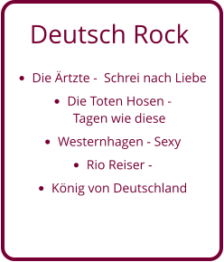 Deutsch Rock •	Die Ärtzte -  Schrei nach Liebe •	Die Toten Hosen - Tagen wie diese •	Westernhagen - Sexy •	Rio Reiser -  •	König von Deutschland