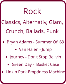 Rock Classics, Alternativ, Glam,   Crunch, Ballads, Punk •	Bryan Adams - Summer Of '69 •	Van Halen - Jump •	Journey - Don‘t Stop Belivin •	Green Day -  Basket Case •	Linkin Park-Emptiness Machine