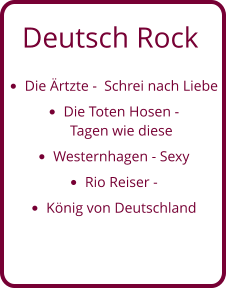 Deutsch Rock •	Die Ärtzte -  Schrei nach Liebe •	Die Toten Hosen - Tagen wie diese •	Westernhagen - Sexy •	Rio Reiser -  •	König von Deutschland